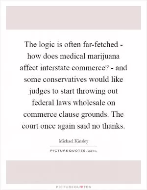 The logic is often far-fetched - how does medical marijuana affect interstate commerce? - and some conservatives would like judges to start throwing out federal laws wholesale on commerce clause grounds. The court once again said no thanks Picture Quote #1