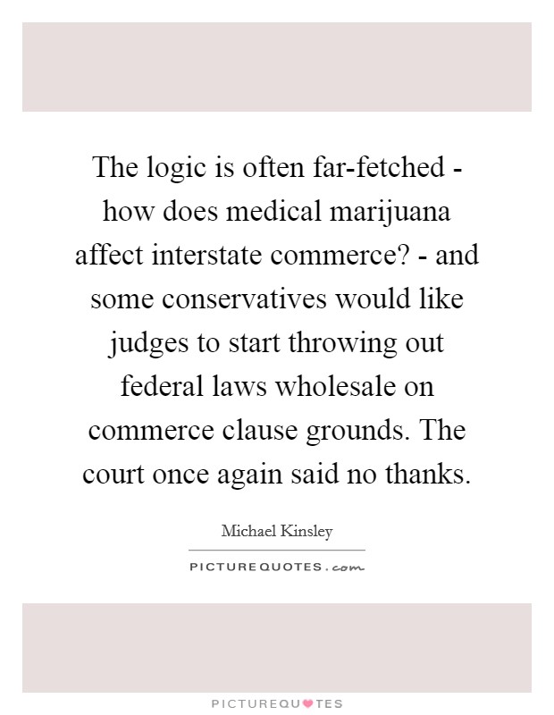 The logic is often far-fetched - how does medical marijuana affect interstate commerce? - and some conservatives would like judges to start throwing out federal laws wholesale on commerce clause grounds. The court once again said no thanks Picture Quote #1