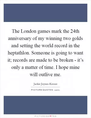 The London games mark the 24th anniversary of my winning two golds and setting the world record in the heptathlon. Someone is going to want it; records are made to be broken - it’s only a matter of time. I hope mine will outlive me Picture Quote #1