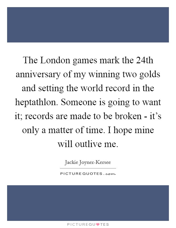 The London games mark the 24th anniversary of my winning two golds and setting the world record in the heptathlon. Someone is going to want it; records are made to be broken - it's only a matter of time. I hope mine will outlive me Picture Quote #1