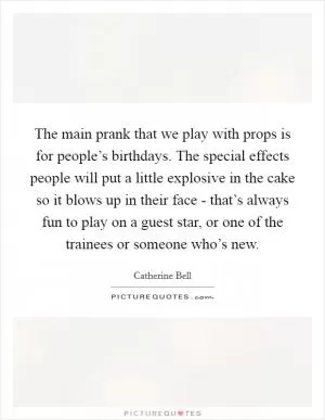 The main prank that we play with props is for people’s birthdays. The special effects people will put a little explosive in the cake so it blows up in their face - that’s always fun to play on a guest star, or one of the trainees or someone who’s new Picture Quote #1