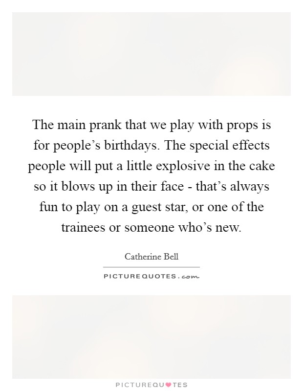 The main prank that we play with props is for people's birthdays. The special effects people will put a little explosive in the cake so it blows up in their face - that's always fun to play on a guest star, or one of the trainees or someone who's new Picture Quote #1