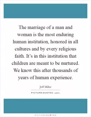 The marriage of a man and woman is the most enduring human institution, honored in all cultures and by every religious faith. It’s in this institution that children are meant to be nurtured. We know this after thousands of years of human experience Picture Quote #1