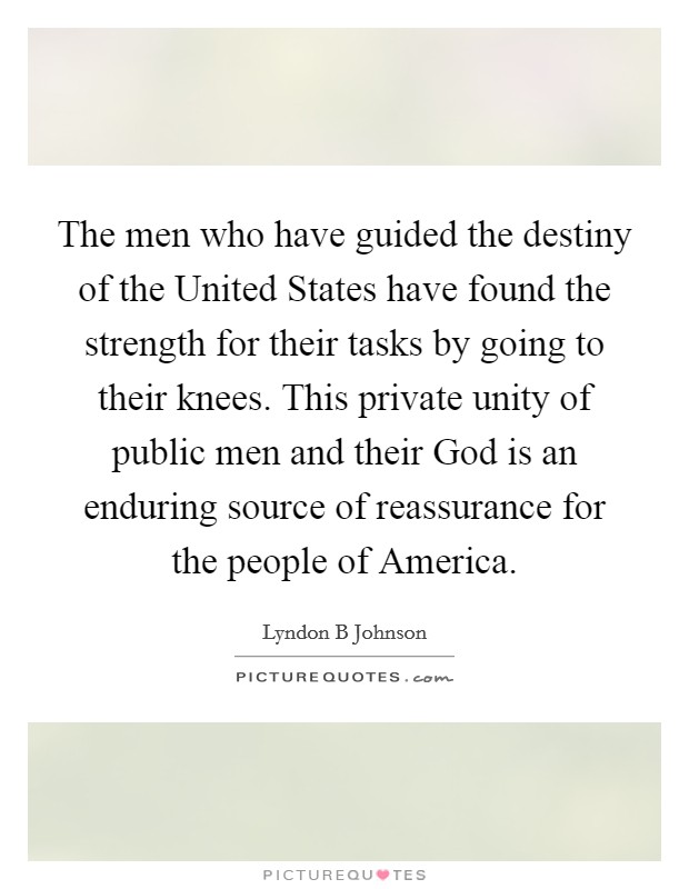 The men who have guided the destiny of the United States have found the strength for their tasks by going to their knees. This private unity of public men and their God is an enduring source of reassurance for the people of America Picture Quote #1