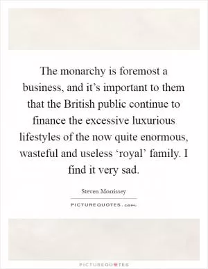 The monarchy is foremost a business, and it’s important to them that the British public continue to finance the excessive luxurious lifestyles of the now quite enormous, wasteful and useless ‘royal’ family. I find it very sad Picture Quote #1