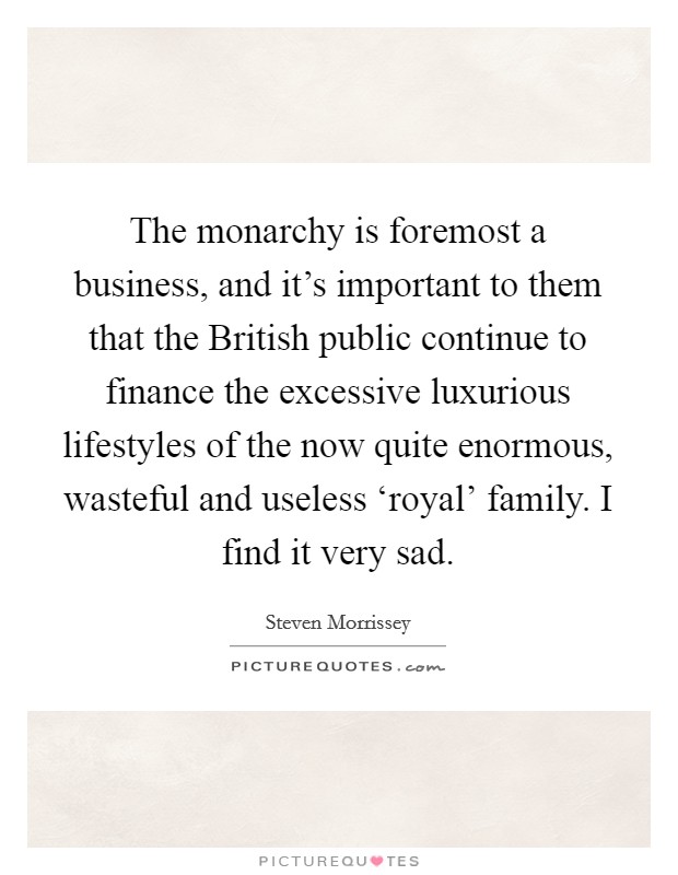 The monarchy is foremost a business, and it's important to them that the British public continue to finance the excessive luxurious lifestyles of the now quite enormous, wasteful and useless ‘royal' family. I find it very sad Picture Quote #1