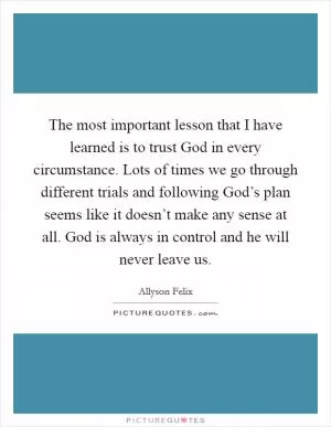 The most important lesson that I have learned is to trust God in every circumstance. Lots of times we go through different trials and following God’s plan seems like it doesn’t make any sense at all. God is always in control and he will never leave us Picture Quote #1