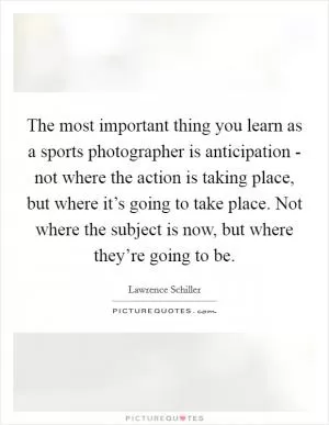 The most important thing you learn as a sports photographer is anticipation - not where the action is taking place, but where it’s going to take place. Not where the subject is now, but where they’re going to be Picture Quote #1
