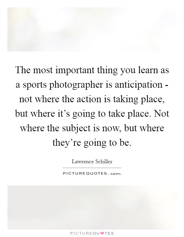 The most important thing you learn as a sports photographer is anticipation - not where the action is taking place, but where it's going to take place. Not where the subject is now, but where they're going to be Picture Quote #1