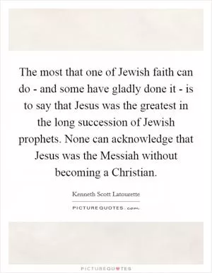 The most that one of Jewish faith can do - and some have gladly done it - is to say that Jesus was the greatest in the long succession of Jewish prophets. None can acknowledge that Jesus was the Messiah without becoming a Christian Picture Quote #1