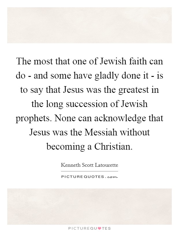 The most that one of Jewish faith can do - and some have gladly done it - is to say that Jesus was the greatest in the long succession of Jewish prophets. None can acknowledge that Jesus was the Messiah without becoming a Christian Picture Quote #1