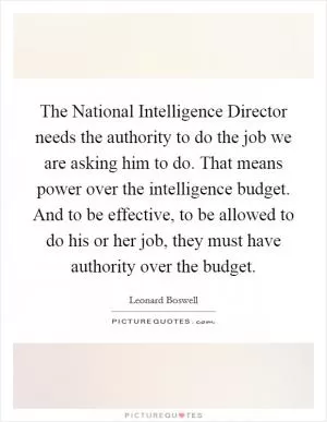 The National Intelligence Director needs the authority to do the job we are asking him to do. That means power over the intelligence budget. And to be effective, to be allowed to do his or her job, they must have authority over the budget Picture Quote #1
