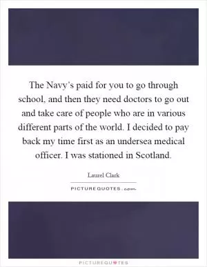 The Navy’s paid for you to go through school, and then they need doctors to go out and take care of people who are in various different parts of the world. I decided to pay back my time first as an undersea medical officer. I was stationed in Scotland Picture Quote #1