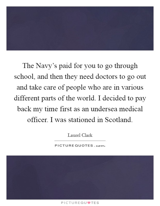 The Navy's paid for you to go through school, and then they need doctors to go out and take care of people who are in various different parts of the world. I decided to pay back my time first as an undersea medical officer. I was stationed in Scotland Picture Quote #1