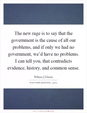 The new rage is to say that the government is the cause of all our problems, and if only we had no government, we’d have no problems. I can tell you, that contradicts evidence, history, and common sense Picture Quote #1