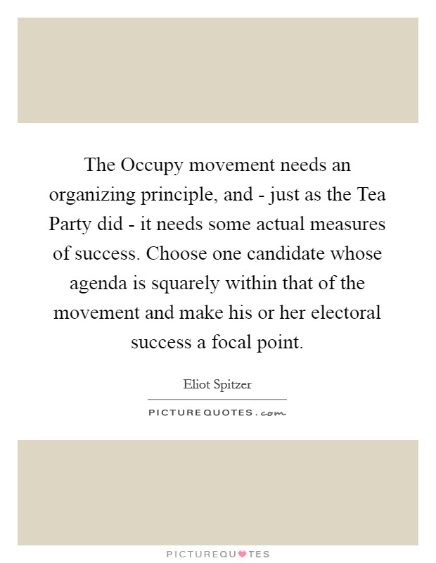 The Occupy movement needs an organizing principle, and - just as the Tea Party did - it needs some actual measures of success. Choose one candidate whose agenda is squarely within that of the movement and make his or her electoral success a focal point Picture Quote #1