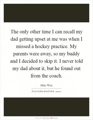 The only other time I can recall my dad getting upset at me was when I missed a hockey practice. My parents were away, so my buddy and I decided to skip it. I never told my dad about it, but he found out from the coach Picture Quote #1