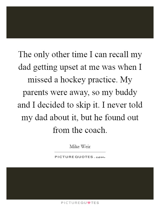 The only other time I can recall my dad getting upset at me was when I missed a hockey practice. My parents were away, so my buddy and I decided to skip it. I never told my dad about it, but he found out from the coach Picture Quote #1
