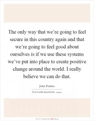 The only way that we’re going to feel secure in this country again and that we’re going to feel good about ourselves is if we use these systems we’ve put into place to create positive change around the world. I really believe we can do that Picture Quote #1