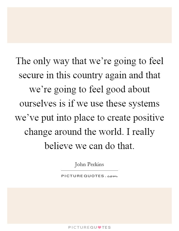 The only way that we're going to feel secure in this country again and that we're going to feel good about ourselves is if we use these systems we've put into place to create positive change around the world. I really believe we can do that Picture Quote #1