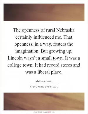 The openness of rural Nebraska certainly influenced me. That openness, in a way, fosters the imagination. But growing up, Lincoln wasn’t a small town. It was a college town. It had record stores and was a liberal place Picture Quote #1