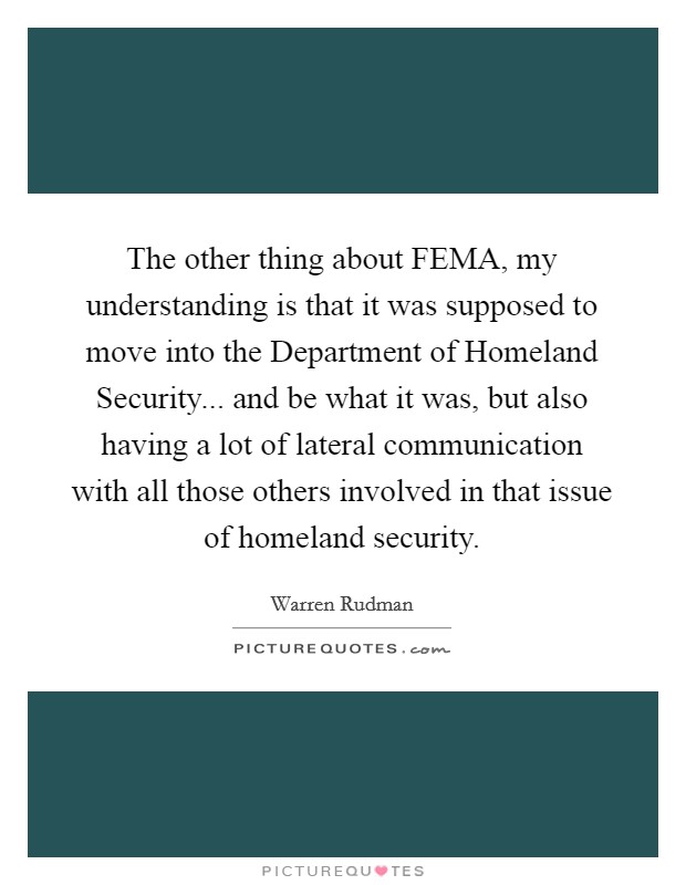 The other thing about FEMA, my understanding is that it was supposed to move into the Department of Homeland Security... and be what it was, but also having a lot of lateral communication with all those others involved in that issue of homeland security Picture Quote #1