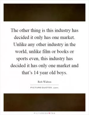 The other thing is this industry has decided it only has one market. Unlike any other industry in the world, unlike film or books or sports even, this industry has decided it has only one market and that’s 14 year old boys Picture Quote #1