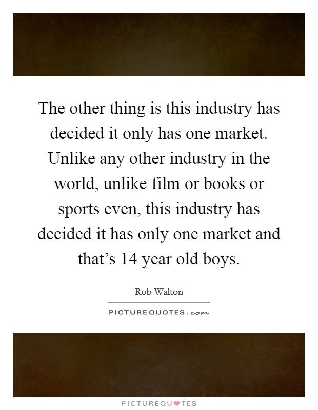 The other thing is this industry has decided it only has one market. Unlike any other industry in the world, unlike film or books or sports even, this industry has decided it has only one market and that's 14 year old boys Picture Quote #1