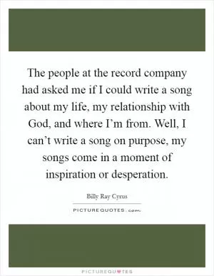 The people at the record company had asked me if I could write a song about my life, my relationship with God, and where I’m from. Well, I can’t write a song on purpose, my songs come in a moment of inspiration or desperation Picture Quote #1