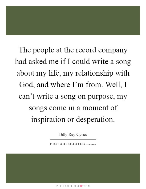 The people at the record company had asked me if I could write a song about my life, my relationship with God, and where I'm from. Well, I can't write a song on purpose, my songs come in a moment of inspiration or desperation Picture Quote #1
