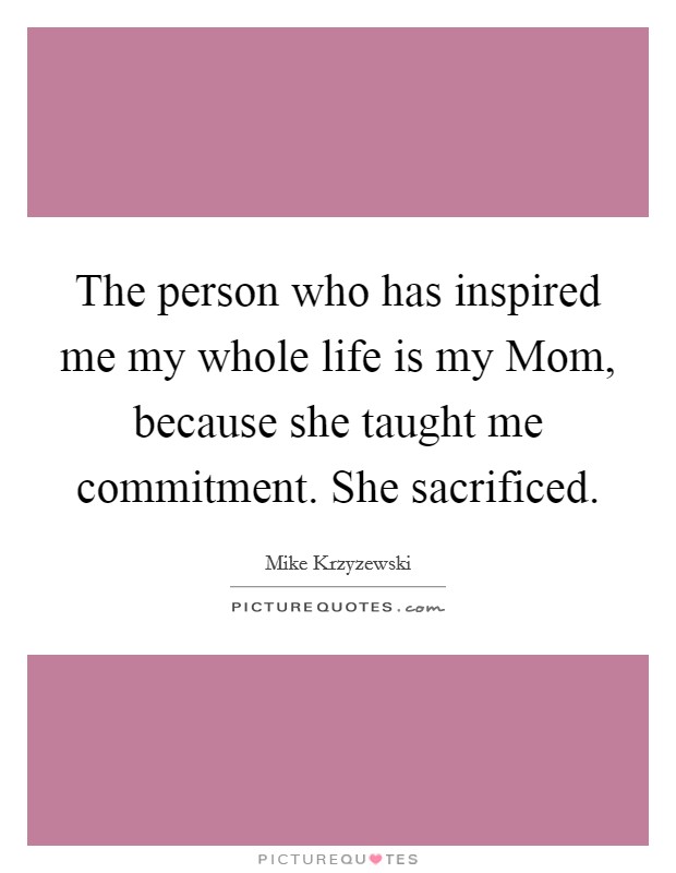 The person who has inspired me my whole life is my Mom, because she taught me commitment. She sacrificed Picture Quote #1