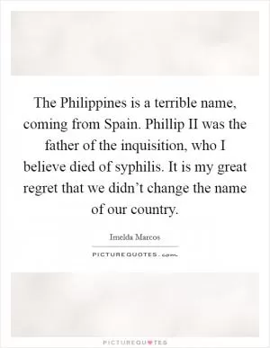 The Philippines is a terrible name, coming from Spain. Phillip II was the father of the inquisition, who I believe died of syphilis. It is my great regret that we didn’t change the name of our country Picture Quote #1