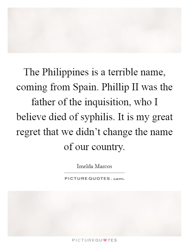 The Philippines is a terrible name, coming from Spain. Phillip II was the father of the inquisition, who I believe died of syphilis. It is my great regret that we didn't change the name of our country Picture Quote #1