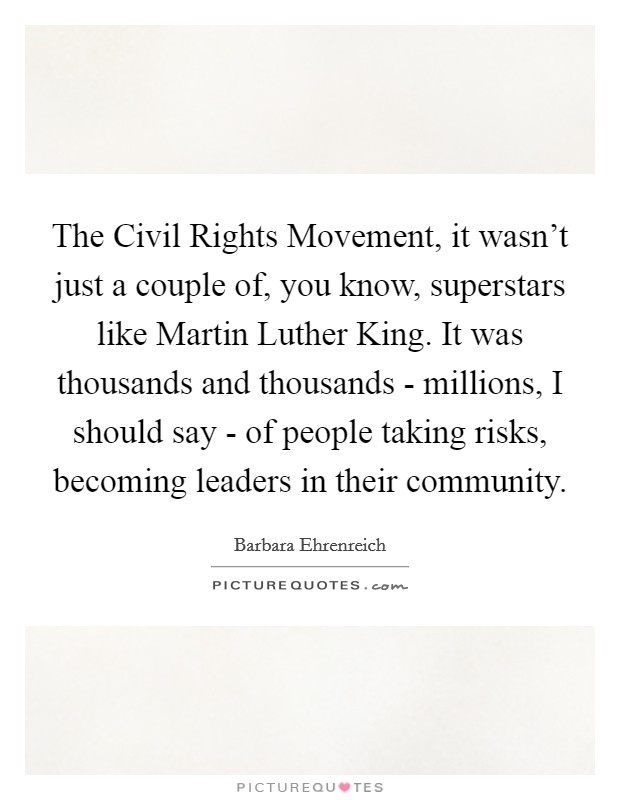 The Civil Rights Movement, it wasn't just a couple of, you know, superstars like Martin Luther King. It was thousands and thousands - millions, I should say - of people taking risks, becoming leaders in their community Picture Quote #1