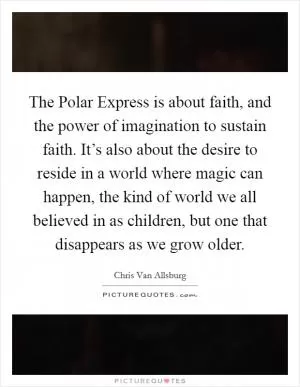 The Polar Express is about faith, and the power of imagination to sustain faith. It’s also about the desire to reside in a world where magic can happen, the kind of world we all believed in as children, but one that disappears as we grow older Picture Quote #1