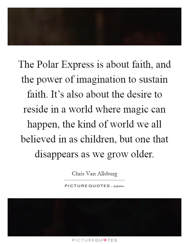 The Polar Express is about faith, and the power of imagination to sustain faith. It's also about the desire to reside in a world where magic can happen, the kind of world we all believed in as children, but one that disappears as we grow older Picture Quote #1