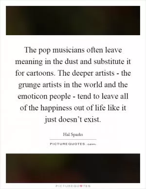 The pop musicians often leave meaning in the dust and substitute it for cartoons. The deeper artists - the grunge artists in the world and the emoticon people - tend to leave all of the happiness out of life like it just doesn’t exist Picture Quote #1