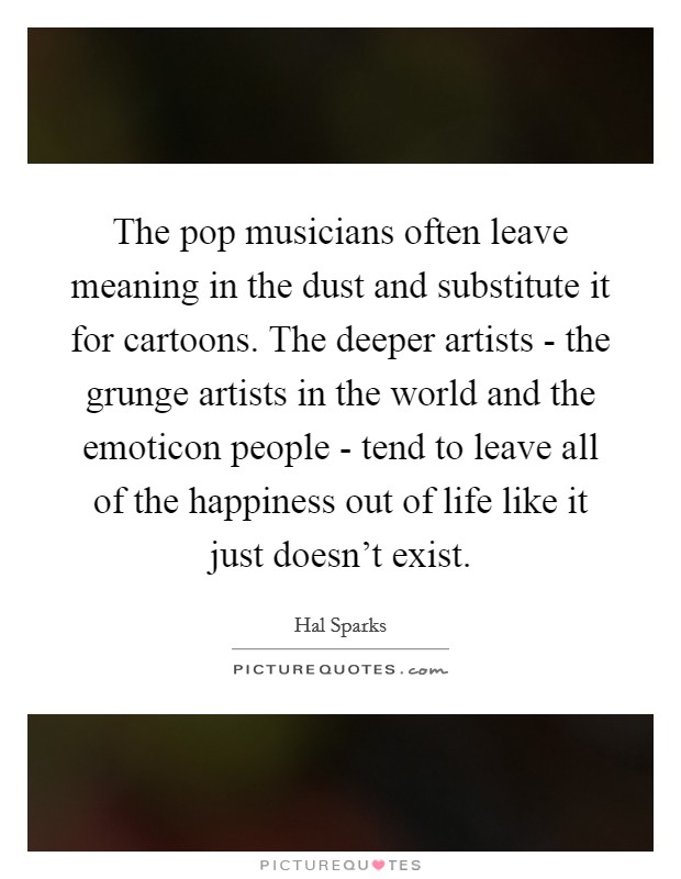 The pop musicians often leave meaning in the dust and substitute it for cartoons. The deeper artists - the grunge artists in the world and the emoticon people - tend to leave all of the happiness out of life like it just doesn't exist Picture Quote #1