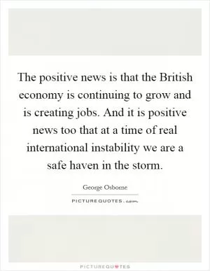 The positive news is that the British economy is continuing to grow and is creating jobs. And it is positive news too that at a time of real international instability we are a safe haven in the storm Picture Quote #1