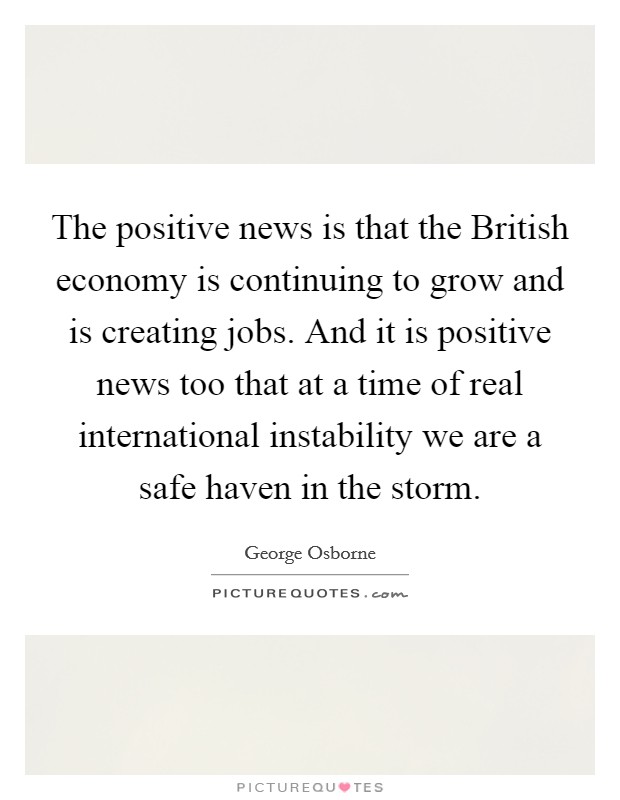 The positive news is that the British economy is continuing to grow and is creating jobs. And it is positive news too that at a time of real international instability we are a safe haven in the storm Picture Quote #1