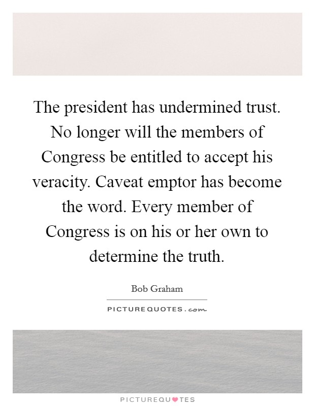 The president has undermined trust. No longer will the members of Congress be entitled to accept his veracity. Caveat emptor has become the word. Every member of Congress is on his or her own to determine the truth Picture Quote #1