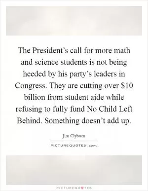 The President’s call for more math and science students is not being heeded by his party’s leaders in Congress. They are cutting over $10 billion from student aide while refusing to fully fund No Child Left Behind. Something doesn’t add up Picture Quote #1