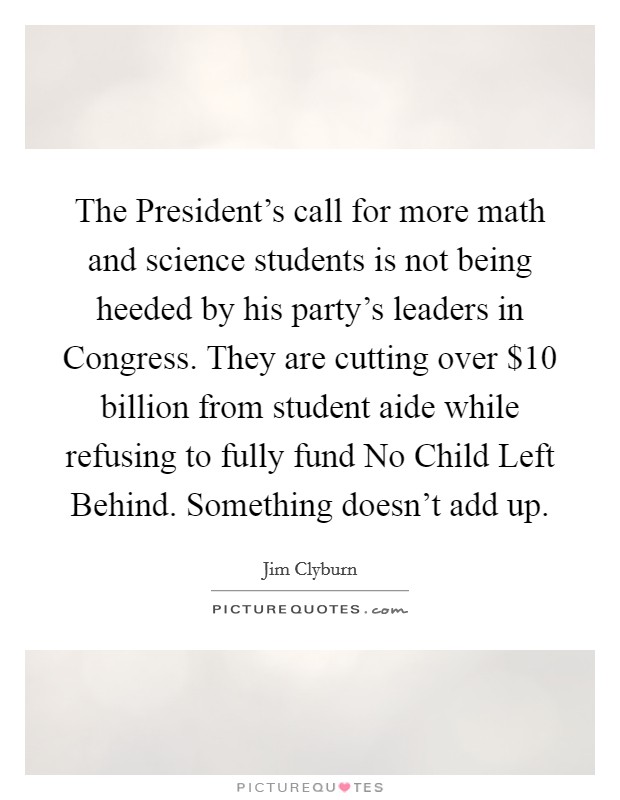 The President's call for more math and science students is not being heeded by his party's leaders in Congress. They are cutting over $10 billion from student aide while refusing to fully fund No Child Left Behind. Something doesn't add up Picture Quote #1