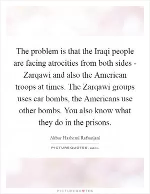 The problem is that the Iraqi people are facing atrocities from both sides - Zarqawi and also the American troops at times. The Zarqawi groups uses car bombs, the Americans use other bombs. You also know what they do in the prisons Picture Quote #1
