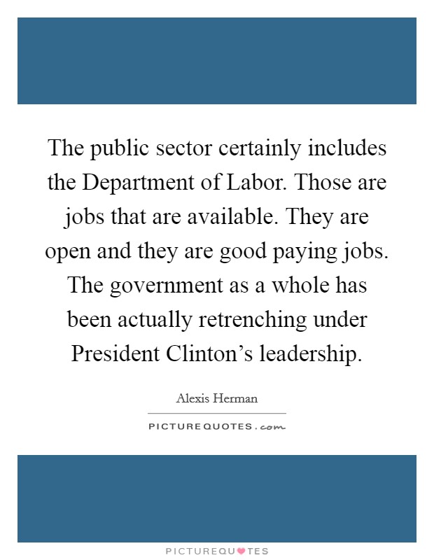 The public sector certainly includes the Department of Labor. Those are jobs that are available. They are open and they are good paying jobs. The government as a whole has been actually retrenching under President Clinton's leadership Picture Quote #1