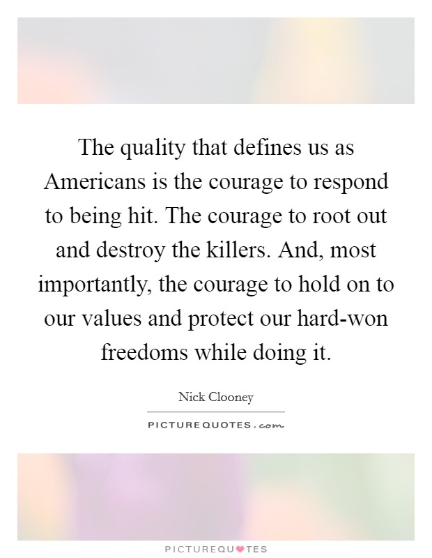 The quality that defines us as Americans is the courage to respond to being hit. The courage to root out and destroy the killers. And, most importantly, the courage to hold on to our values and protect our hard-won freedoms while doing it Picture Quote #1