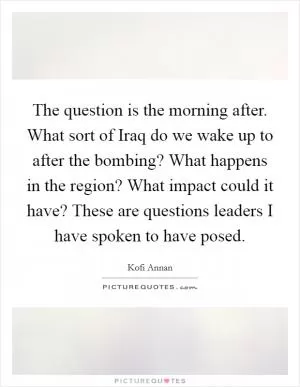 The question is the morning after. What sort of Iraq do we wake up to after the bombing? What happens in the region? What impact could it have? These are questions leaders I have spoken to have posed Picture Quote #1