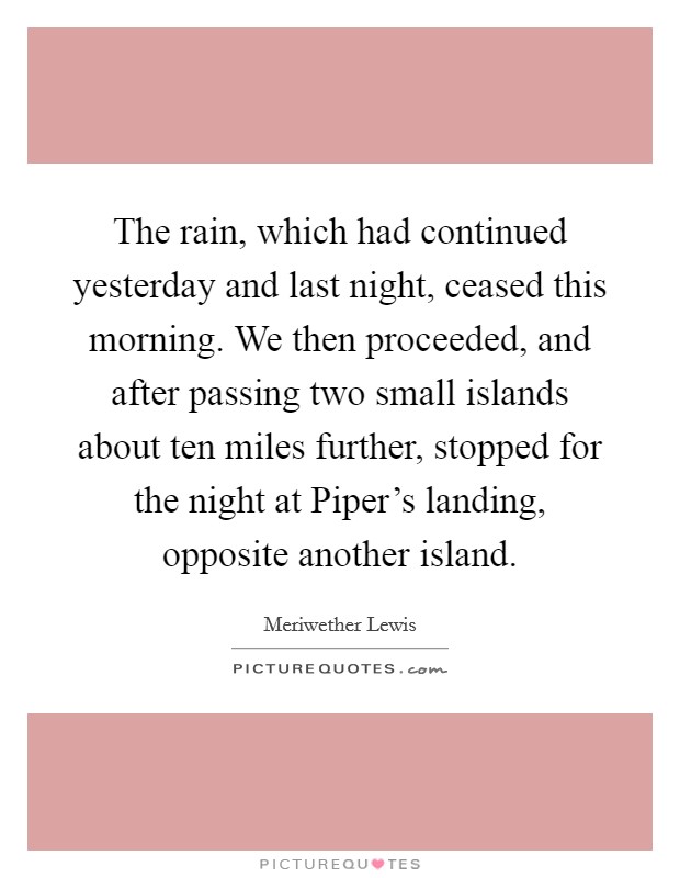The rain, which had continued yesterday and last night, ceased this morning. We then proceeded, and after passing two small islands about ten miles further, stopped for the night at Piper's landing, opposite another island Picture Quote #1