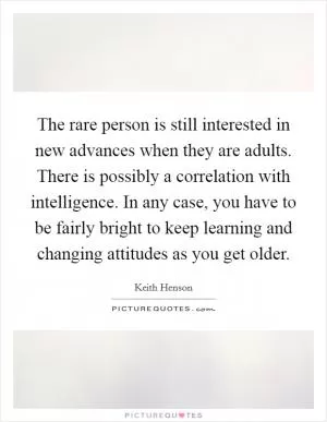The rare person is still interested in new advances when they are adults. There is possibly a correlation with intelligence. In any case, you have to be fairly bright to keep learning and changing attitudes as you get older Picture Quote #1