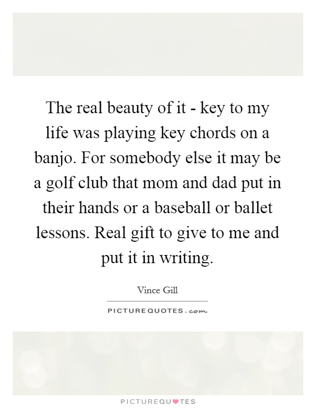 The real beauty of it - key to my life was playing key chords on a banjo. For somebody else it may be a golf club that mom and dad put in their hands or a baseball or ballet lessons. Real gift to give to me and put it in writing Picture Quote #1
